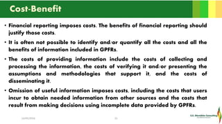 Cost-Benefit
• Financial reporting imposes costs. The benefits of financial reporting should
justify those costs.
• It is often not possible to identify and/or quantify all the costs and all the
benefits of information included in GPFRs.
• The costs of providing information include the costs of collecting and
processing the information, the costs of verifying it and/or presenting the
assumptions and methodologies that support it, and the costs of
disseminating it.
• Omission of useful information imposes costs, including the costs that users
incur to obtain needed information from other sources and the costs that
result from making decisions using incomplete data provided by GPFRs.
16/05/2016 25
 