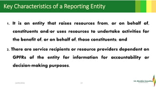 Key Characteristics of a Reporting Entity
1. It is an entity that raises resources from, or on behalf of,
constituents and/or uses resources to undertake activities for
the benefit of, or on behalf of, those constituents; and
2. There are service recipients or resource providers dependent on
GPFRs of the entity for information for accountability or
decision-making purposes.
16/05/2016 27
 