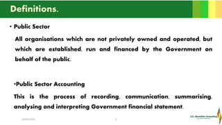 Definitions.
• Public Sector
All organisations which are not privately owned and operated, but
which are established, run and financed by the Government on
behalf of the public.
•Public Sector Accounting
This is the process of recording, communication, summarising,
analysing and interpreting Government financial statement.
16/05/2016 3
 