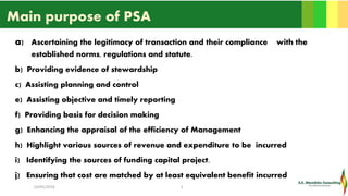 Main purpose of PSA
a) Ascertaining the legitimacy of transaction and their compliance with the
established norms, regulations and statute.
b) Providing evidence of stewardship
c) Assisting planning and control
e) Assisting objective and timely reporting
f) Providing basis for decision making
g) Enhancing the appraisal of the efficiency of Management
h) Highlight various sources of revenue and expenditure to be incurred
i) Identifying the sources of funding capital project.
j) Ensuring that cost are matched by at least equivalent benefit incurred
16/05/2016 5
 