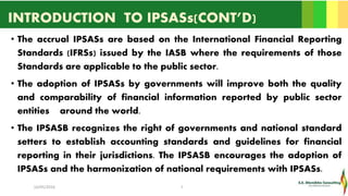 INTRODUCTION TO IPSASs(CONT’D)
• The accrual IPSASs are based on the International Financial Reporting
Standards (IFRSs) issued by the IASB where the requirements of those
Standards are applicable to the public sector.
• The adoption of IPSASs by governments will improve both the quality
and comparability of financial information reported by public sector
entities around the world.
• The IPSASB recognizes the right of governments and national standard
setters to establish accounting standards and guidelines for financial
reporting in their jurisdictions. The IPSASB encourages the adoption of
IPSASs and the harmonization of national requirements with IPSASs.
16/05/2016 7
 