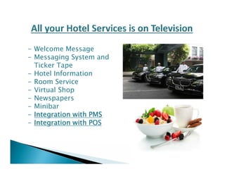 - Welcome Message 
- Messaging System and 
Ticker Tape 
- Hotel Information 
- Room Service 
- Virtual Shop 
- Newspapers 
- Minibar 
- Integration with PMS 
- Integration with POS 
 