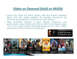  Convert Your Room into Cinema Theatre, With Best Premiere Holywood 
Movies (144 titles initially available), No monthly investment, No 
Minimum Consumptions, and Attractive Profit Sharing. 
 Video on-demand continues to grow. Market researcher and 
performance analyst Rentrak’s State of VOD Trend Report found 
11% more people watched VOD programming last year than in 2009, 
with revenues up 9%from the previous year. 
 