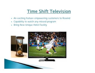  An exciting feature empowering customers to Rewind 
 Capability to watch any missed program 
 Bring New Unique Hotel Facility 
 