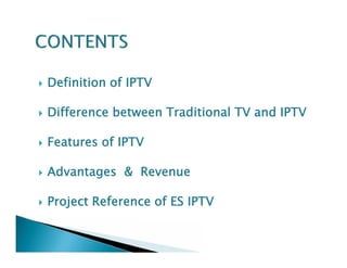  Definition of IPTV 
 Difference between Traditional TV and IPTV 
 Features of IPTV 
 Advantages & Revenue 
 Project Reference of ES IPTV 
 