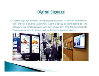  Digital signage means using digital displays to deliver rich media 
content to a public audience. Each display is connected to the 
network via media players and can show anything from corporate 
Communications to video and multimedia presentations 
 