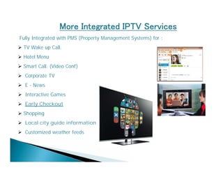 More Integrated IPTV Services 
Fully Integrated with PMS (Property Management Systems) for : 
 TV Wake up Call. 
 Hotel Menu 
 Smart Call. (Video Conf) 
 Corporate TV 
 E - News 
 Interactive Games 
 Early Checkout 
 Shopping 
 Local city guide information 
 Customized weather feeds 
 