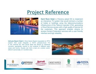 Hard Rock Hotel in Panama asked ES to implement 
an interactive TV system that would connect a number 
of hotels or buildings using the telecommunications 
infrastructure of the Telecom operator VIVA, generating 
a Cloud Service access with a high quality of service for 
the customers. This approach enables citizens to 
access Content Federation services with a user friendly 
interface and high reliability. 
Ushuaia Beach Hotel in Ibiza Island (Spain) requested an IPTV 
system that could integrate a CCTV (closed-circuit TV) 
in the channel list, that would allow the Resort to distribute 
concerts, spectacles, events or city contents in different open 
areas and rooms. Guests can hae a look at a certain event, 
attend it personally or in another area. 
 