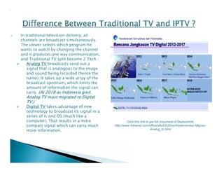  In traditional television delivery, all 
channels are broadcast simultaneously. 
The viewer selects which program he 
wants to watch by changing the channel 
and it produces one way communication, 
and Traditional TV split become 2 Tech : 
 Analog TV broadcasts send out a 
signal that is analogous to the image 
and sound being recorded (hence the 
name). It takes up a wide array of the 
broadcast spectrum, which limits the 
amount of information the signal can 
carry. (At 2018 as Indonesia govt. 
Analog TV must migrated to Digital 
TV.) 
 Digital TV takes advantage of new 
technology to broadcast its signal in a 
series of is and OS (much like a 
computer). That results in a more 
compact signal which can carry much 
more information. 
Click this link to get full document of Depkominfo 
http://www.4shared.com/office/xBu63UXIce/Implementasi-Migrasi- 
Analog_to.html 
 