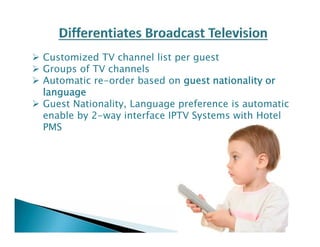  Customized TV channel list per guest 
 Groups of TV channels 
 Automatic re-order based on guest nationality or 
language 
 Guest Nationality, Language preference is automatic 
enable by 2-way interface IPTV Systems with Hotel 
PMS 
 