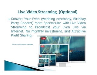  Convert Your Even (wedding ceremony, Birthday 
Party, Concert) more Spectacular, with Live Video 
Streaming to Broadcast your Even Live via 
Internet, No monthly investment, and Attractive 
Profit Sharing. 
Terms and Conditions is applied 
 