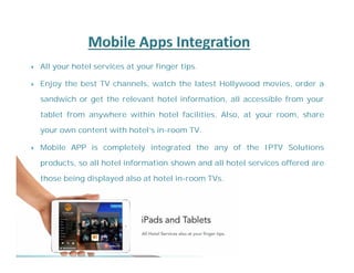  All your hotel services at your finger tips. 
 Enjoy the best TV channels, watch the latest Hollywood movies, order a 
sandwich or get the relevant hotel information, all accessible from your 
tablet from anywhere within hotel facilities. Also, at your room, share 
your own content with hotel's in-room TV. 
 Mobile APP is completely integrated the any of the IPTV Solutions 
products, so all hotel information shown and all hotel services offered are 
those being displayed also at hotel in-room TVs. 
 