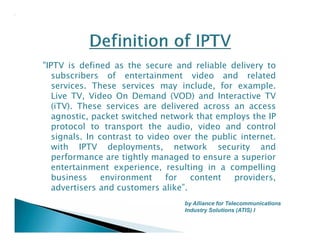 "IPTV is defined as the secure and reliable delivery to 
subscribers of entertainment video and related 
services. These services may include, for example. 
Live TV, Video On Demand (VOD) and Interactive TV 
(iTV). These services are delivered across an access 
agnostic, packet switched network that employs the IP 
protocol to transport the audio, video and control 
signals. In contrast to video over the public internet. 
with IPTV deployments, network security and 
performance are tightly managed to ensure a superior 
entertainment experience, resulting in a compelling 
business environment for content providers, 
advertisers and customers alike”. 
by Alliance for Telecommunications 
Industry Solutions (ATIS) I 
 
