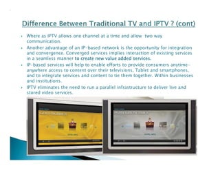  Where as IPTV allows one channel at a time and allow two way 
communication. 
 Another advantage of an IP-based network is the opportunity for integration 
and convergence. Converged services implies interaction of existing services 
in a seamless manner to create new value added services. 
 IP-based services will help to enable efforts to provide consumers anytime-anywhere 
access to content over their televisions, Tablet and smartphones, 
and to integrate services and content to tie them together. Within businesses 
and institutions. 
 IPTV eliminates the need to run a parallel infrastructure to deliver live and 
stored video services. 
 