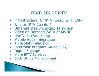  Infrastructure Of IPTV (Coax, WIFI, LAN) 
 What is IPTV Can do ? 
 Differentiates Broadcast Television 
 Video on Demand (VoD) or MVOD 
 Live Video Streaming. 
 Mobile Apps Integration 
 Time Shift Television 
 Electronic Program Guide (EPG) 
 Digital Signage 
 More IPTV Services 
 Back Office Management 
 