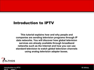 Introduction to IPTV


                                    This tutorial explains how and why people and
                                companies are sending television programs through IP
                                data networks. You will discover how global television
                                   services are already available through broadband
                                  networks such as the Internet and how you can use
                                standard television to watch global television channels
                                        using analog television adapter boxes.



ALTHOS
Simplifying Knowledge   (tm )




    IPTV 101
Introduction to IPTV                                                             www.Althos.com
                                                                                           © Althos,
2013    page 1
 