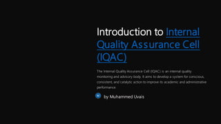 Introduction to Internal
Quality Assurance Cell
(IQAC)
The Internal Quality Assurance Cell (IQAC) is an internal quality
monitoring and advisory body. It aims to develop a system for conscious,
consistent, and catalytic action to improve its academic and administrative
performance.
by Muhammed Uvais
 