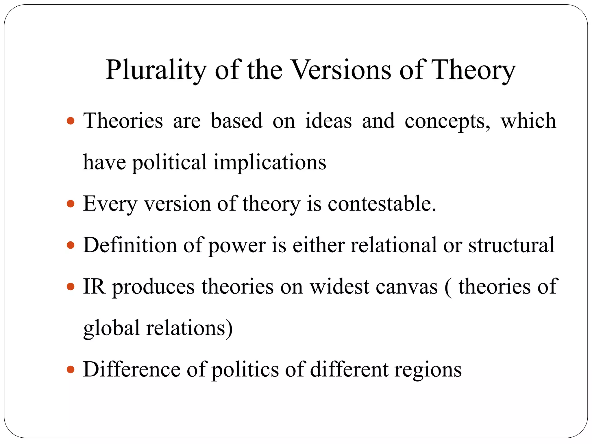 Plurality of the Versions of Theory
 Theories are based on ideas and concepts, which
have political implications
 Every version of theory is contestable.
 Definition of power is either relational or structural
 IR produces theories on widest canvas ( theories of
global relations)
 Difference of politics of different regions
 