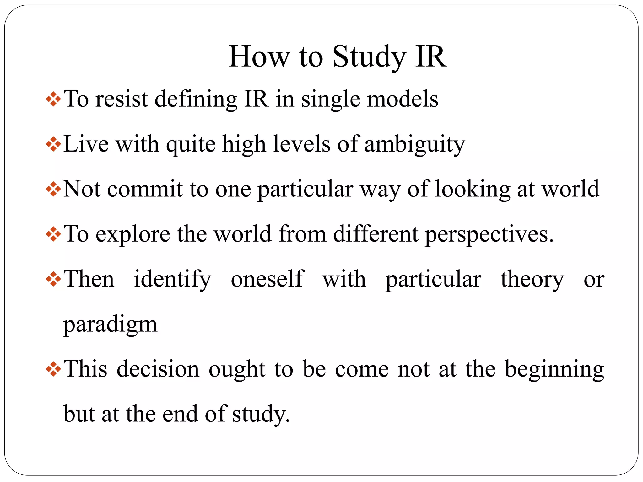 How to Study IR
To resist defining IR in single models
Live with quite high levels of ambiguity
Not commit to one particular way of looking at world
To explore the world from different perspectives.
Then identify oneself with particular theory or
paradigm
This decision ought to be come not at the beginning
but at the end of study.
 