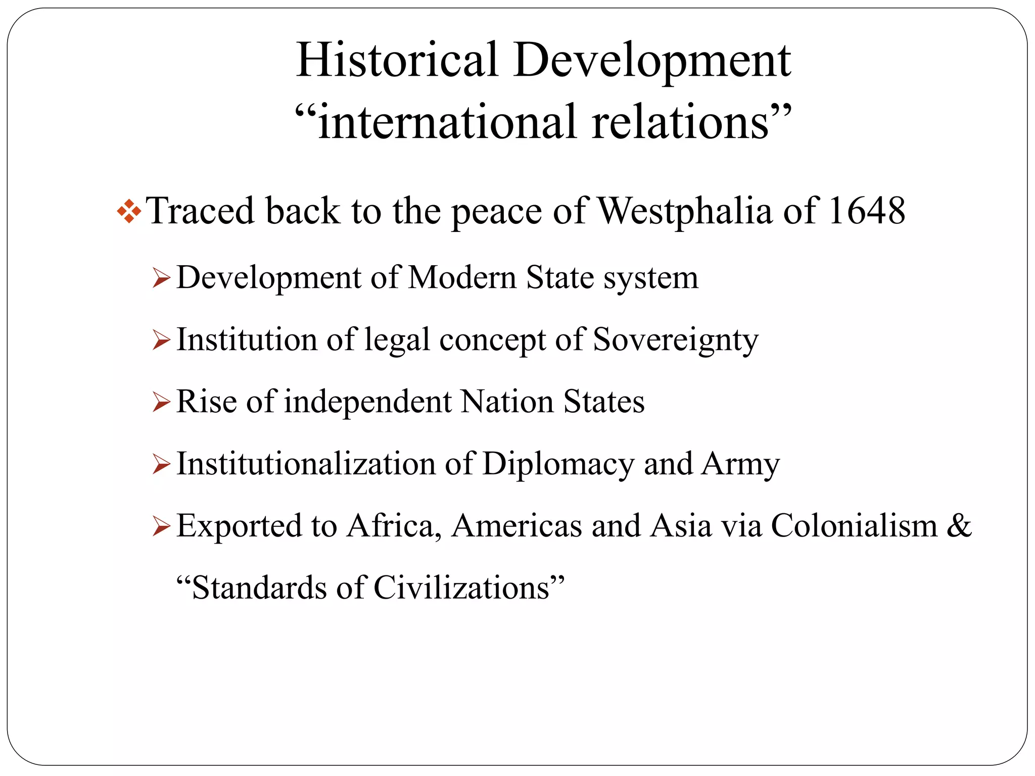 Historical Development
“international relations”
Traced back to the peace of Westphalia of 1648
Development of Modern State system
Institution of legal concept of Sovereignty
Rise of independent Nation States
Institutionalization of Diplomacy and Army
Exported to Africa, Americas and Asia via Colonialism &
“Standards of Civilizations”
 