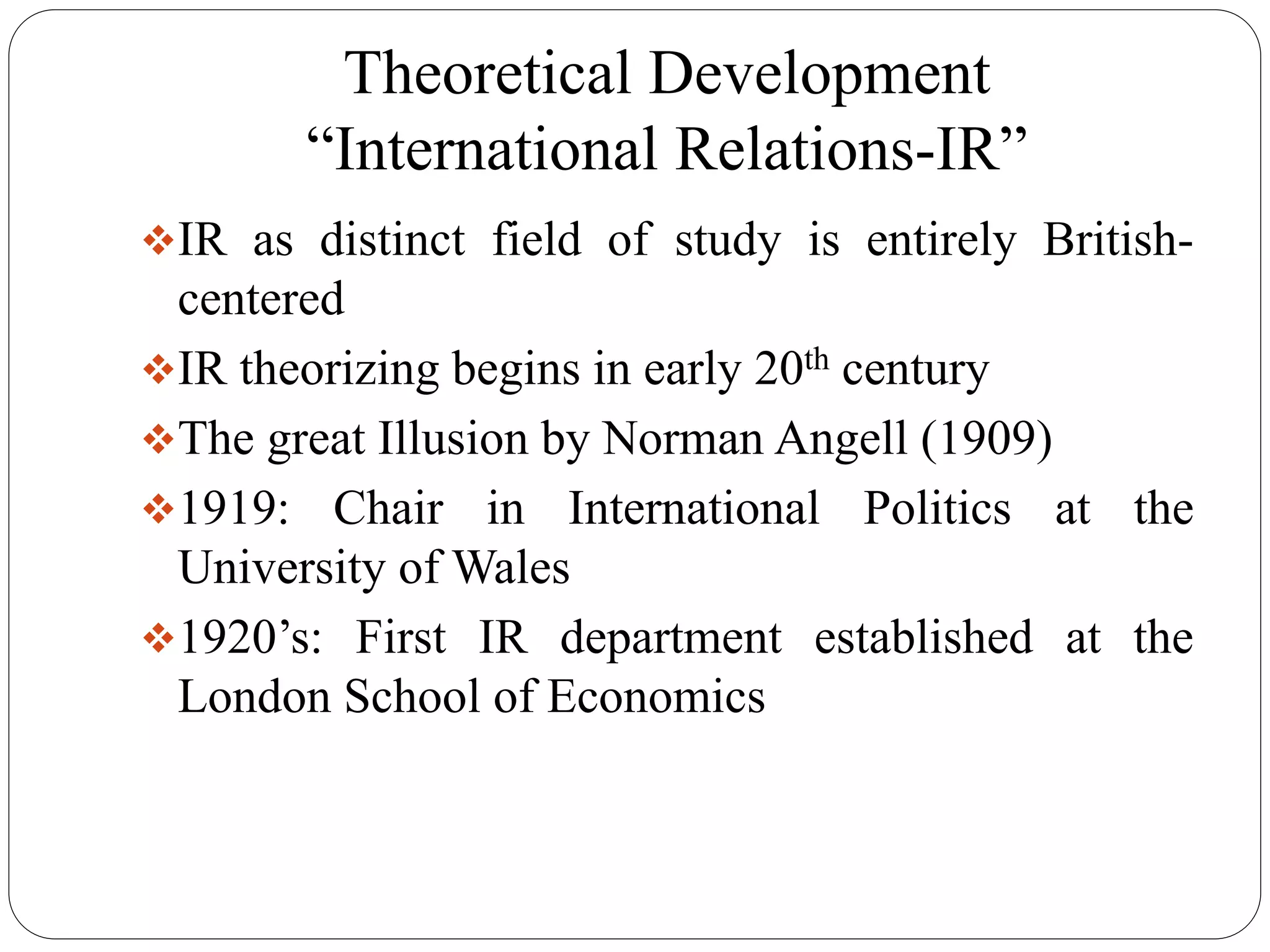 Theoretical Development
“International Relations-IR”
IR as distinct field of study is entirely British-
centered
IR theorizing begins in early 20th century
The great Illusion by Norman Angell (1909)
1919: Chair in International Politics at the
University of Wales
1920’s: First IR department established at the
London School of Economics
 