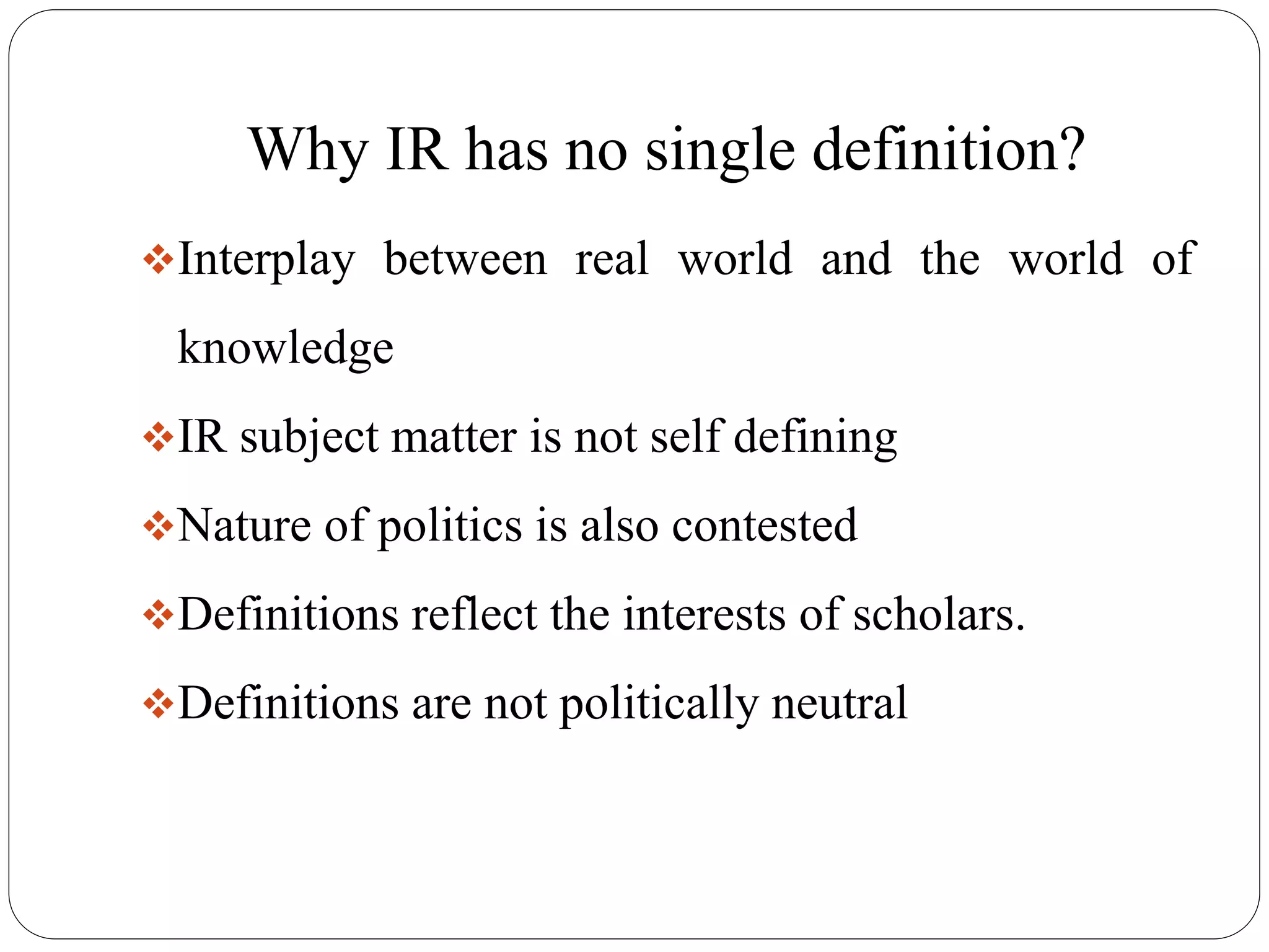 Why IR has no single definition?
Interplay between real world and the world of
knowledge
IR subject matter is not self defining
Nature of politics is also contested
Definitions reflect the interests of scholars.
Definitions are not politically neutral
 