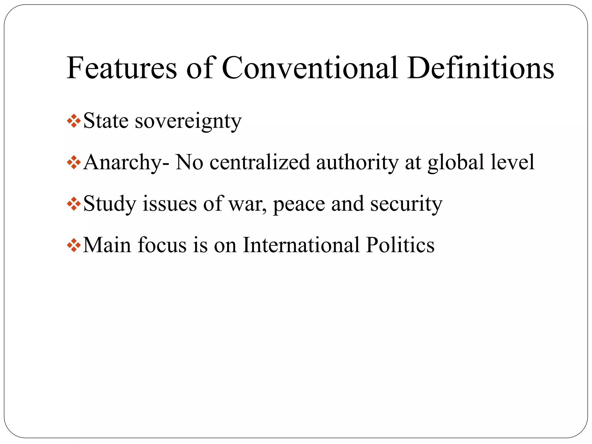 Features of Conventional Definitions
State sovereignty
Anarchy- No centralized authority at global level
Study issues of war, peace and security
Main focus is on International Politics
 