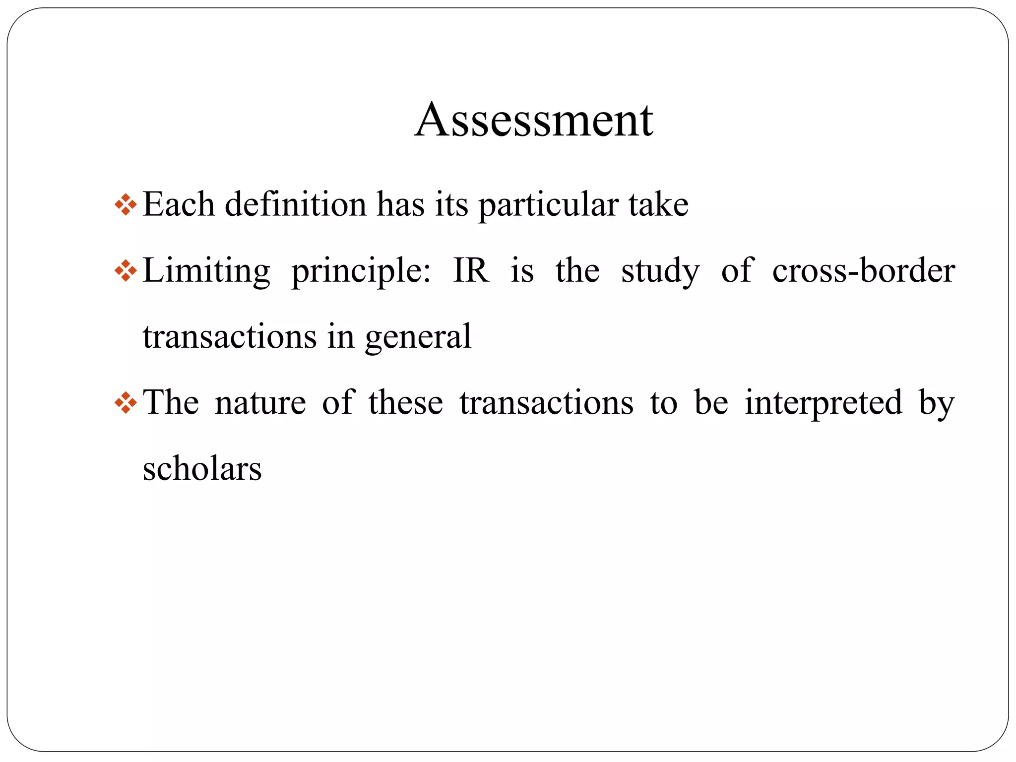 Assessment
Each definition has its particular take
Limiting principle: IR is the study of cross-border
transactions in general
The nature of these transactions to be interpreted by
scholars
 