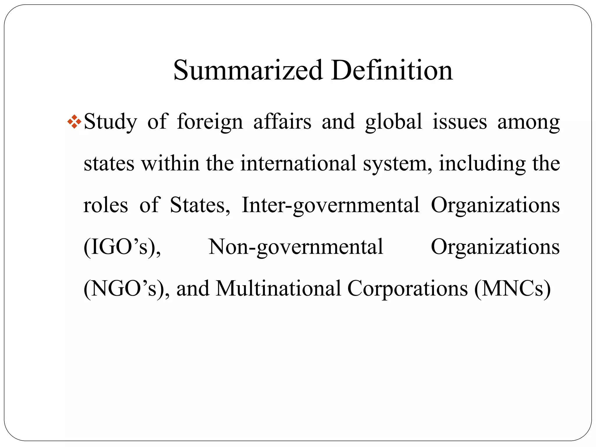 Summarized Definition
Study of foreign affairs and global issues among
states within the international system, including the
roles of States, Inter-governmental Organizations
(IGO’s), Non-governmental Organizations
(NGO’s), and Multinational Corporations (MNCs)
 