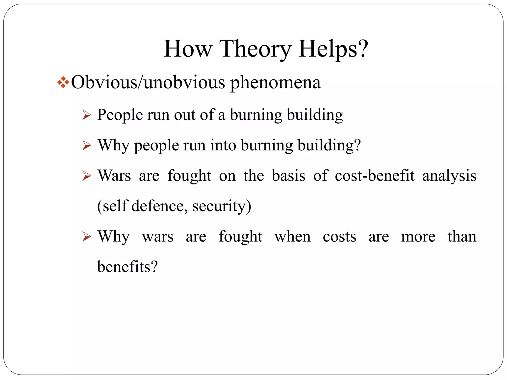 How Theory Helps?
Obvious/unobvious phenomena
 People run out of a burning building
 Why people run into burning building?
 Wars are fought on the basis of cost-benefit analysis
(self defence, security)
 Why wars are fought when costs are more than
benefits?
 
