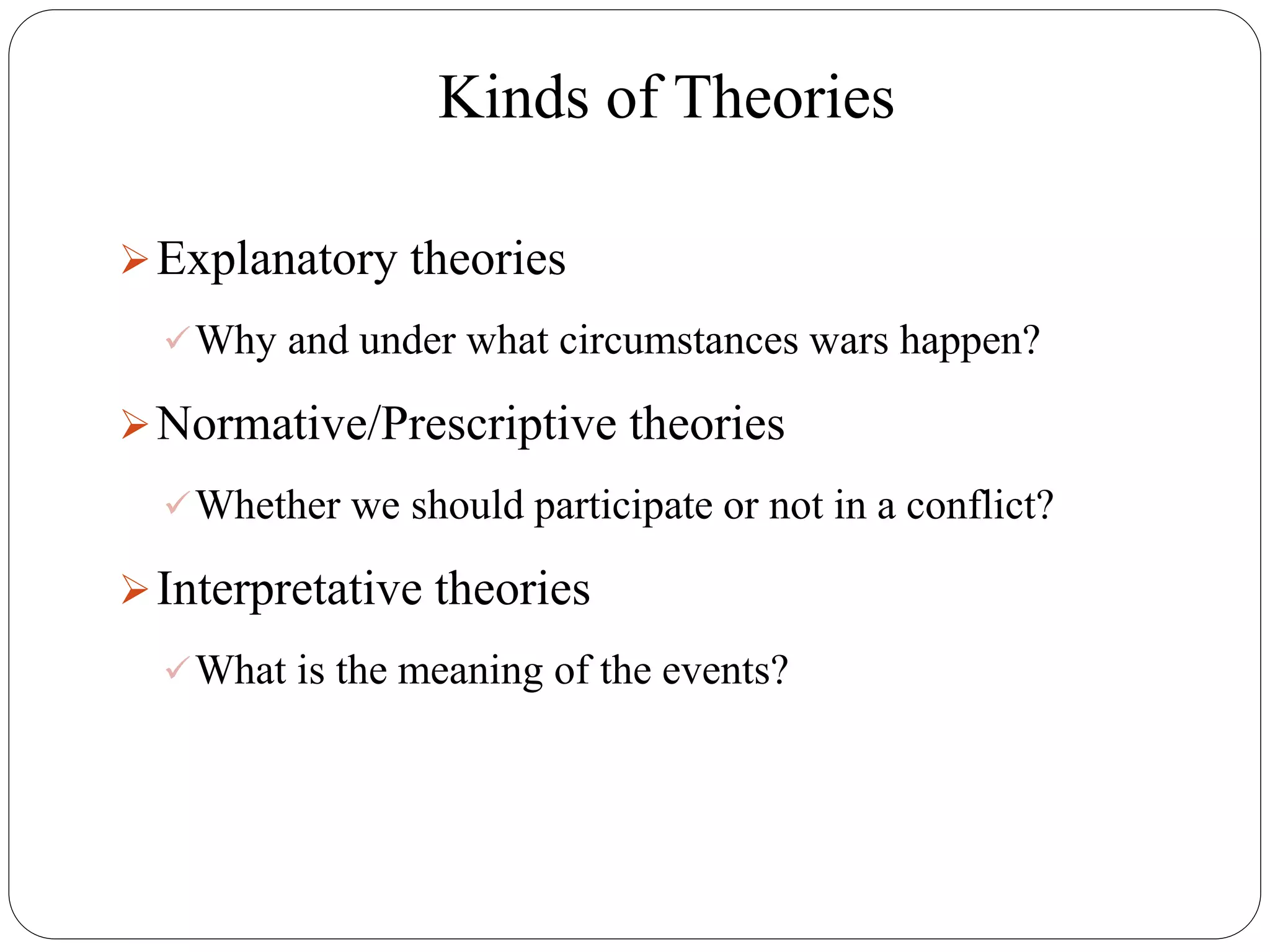 Kinds of Theories
Explanatory theories
Why and under what circumstances wars happen?
Normative/Prescriptive theories
Whether we should participate or not in a conflict?
Interpretative theories
What is the meaning of the events?
 