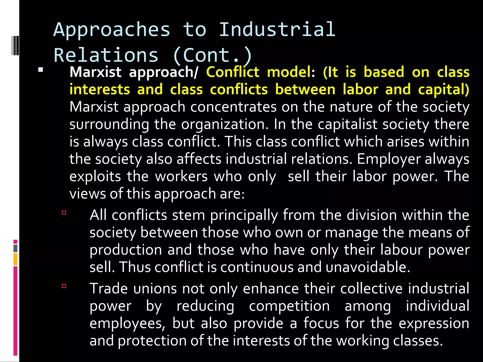 Approaches to Industrial
Relations (Cont.)
 Marxist approach/ Conflict model: (It is based on class
interests and class conflicts between labor and capital)
Marxist approach concentrates on the nature of the society
surrounding the organization. In the capitalist society there
is always class conflict. This class conflict which arises within
the society also affects industrial relations. Employer always
exploits the workers who only sell their labor power. The
views of this approach are:
 All conflicts stem principally from the division within the
society between those who own or manage the means of
production and those who have only their labour power
sell. Thus conflict is continuous and unavoidable.
 Trade unions not only enhance their collective industrial
power by reducing competition among individual
employees, but also provide a focus for the expression
and protection of the interests of the working classes.
 