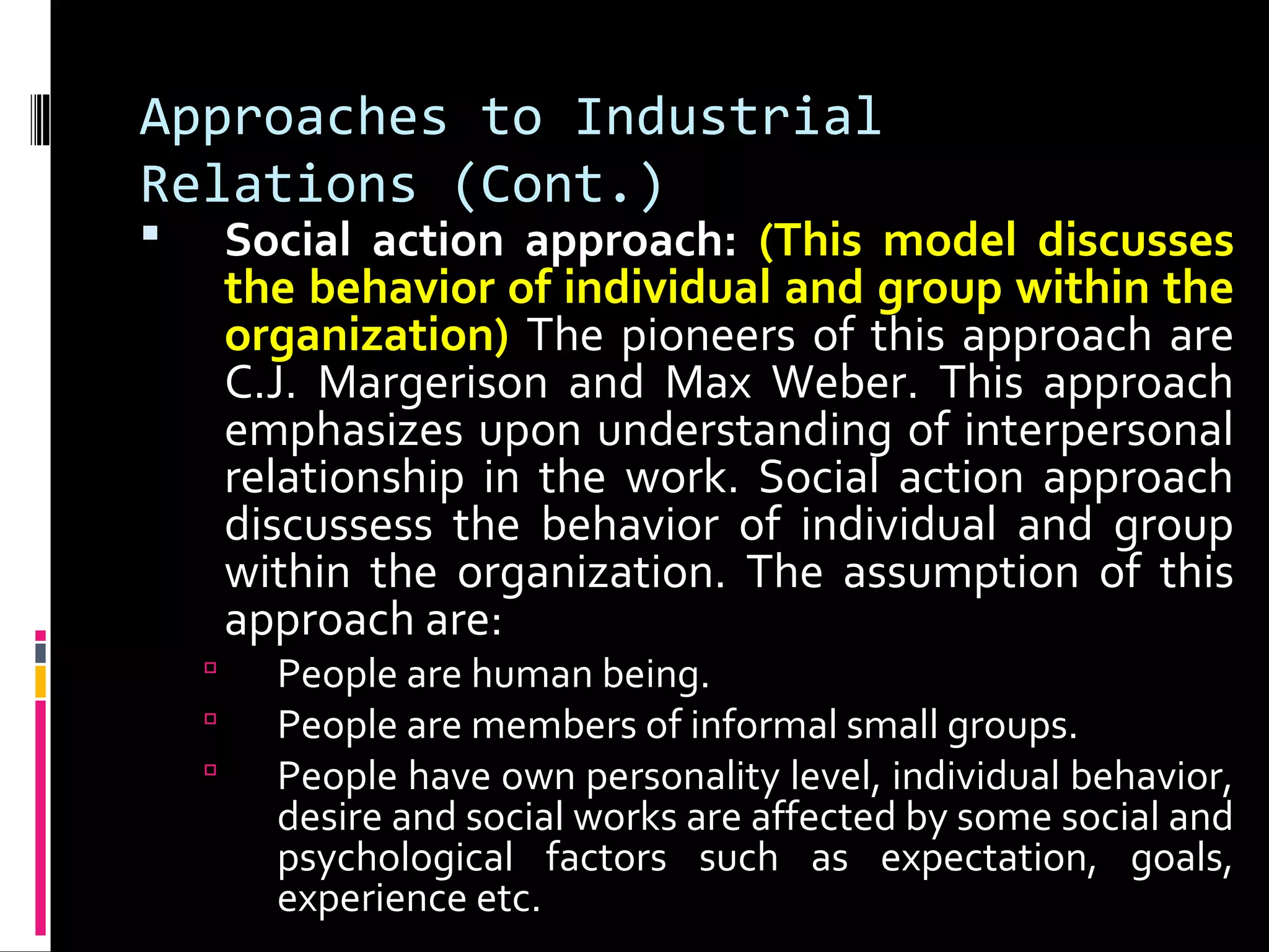 Approaches to Industrial
Relations (Cont.)
 Social action approach: (This model discusses
the behavior of individual and group within the
organization) The pioneers of this approach are
C.J. Margerison and Max Weber. This approach
emphasizes upon understanding of interpersonal
relationship in the work. Social action approach
discussess the behavior of individual and group
within the organization. The assumption of this
approach are:
 People are human being.
 People are members of informal small groups.
 People have own personality level, individual behavior,
desire and social works are affected by some social and
psychological factors such as expectation, goals,
experience etc.
 