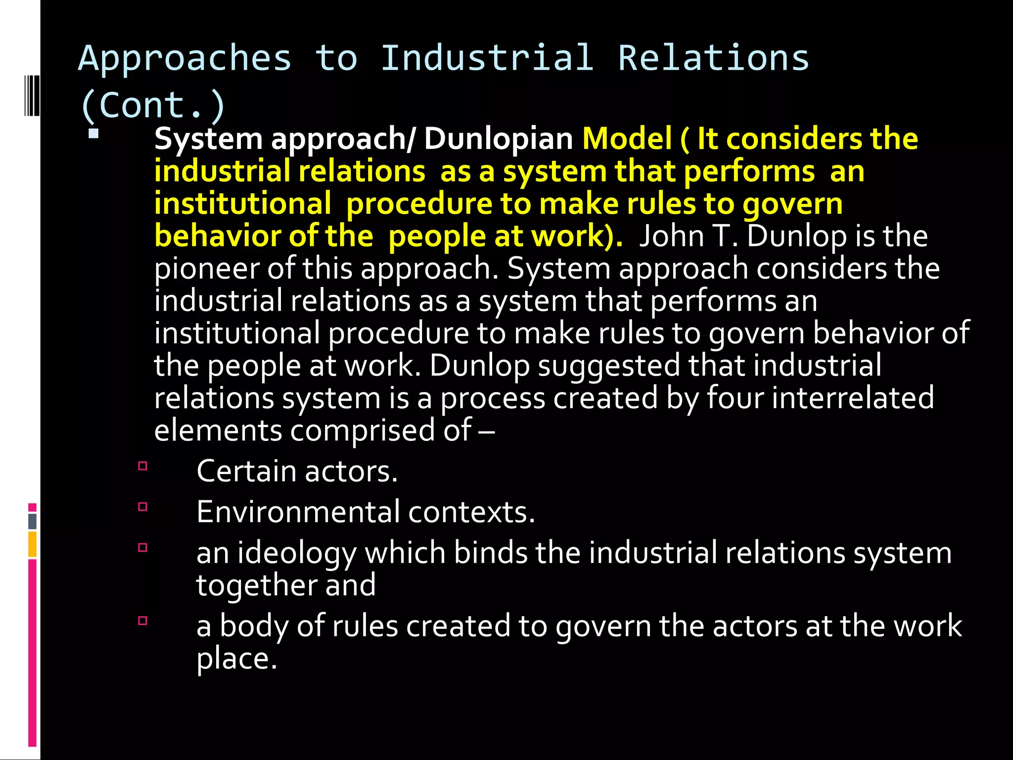 Approaches to Industrial Relations
(Cont.)
 System approach/ Dunlopian Model ( It considers the
industrial relations as a system that performs an
institutional procedure to make rules to govern
behavior of the people at work). John T. Dunlop is the
pioneer of this approach. System approach considers the
industrial relations as a system that performs an
institutional procedure to make rules to govern behavior of
the people at work. Dunlop suggested that industrial
relations system is a process created by four interrelated
elements comprised of –
 Certain actors.
 Environmental contexts.
 an ideology which binds the industrial relations system
together and
 a body of rules created to govern the actors at the work
place.
 