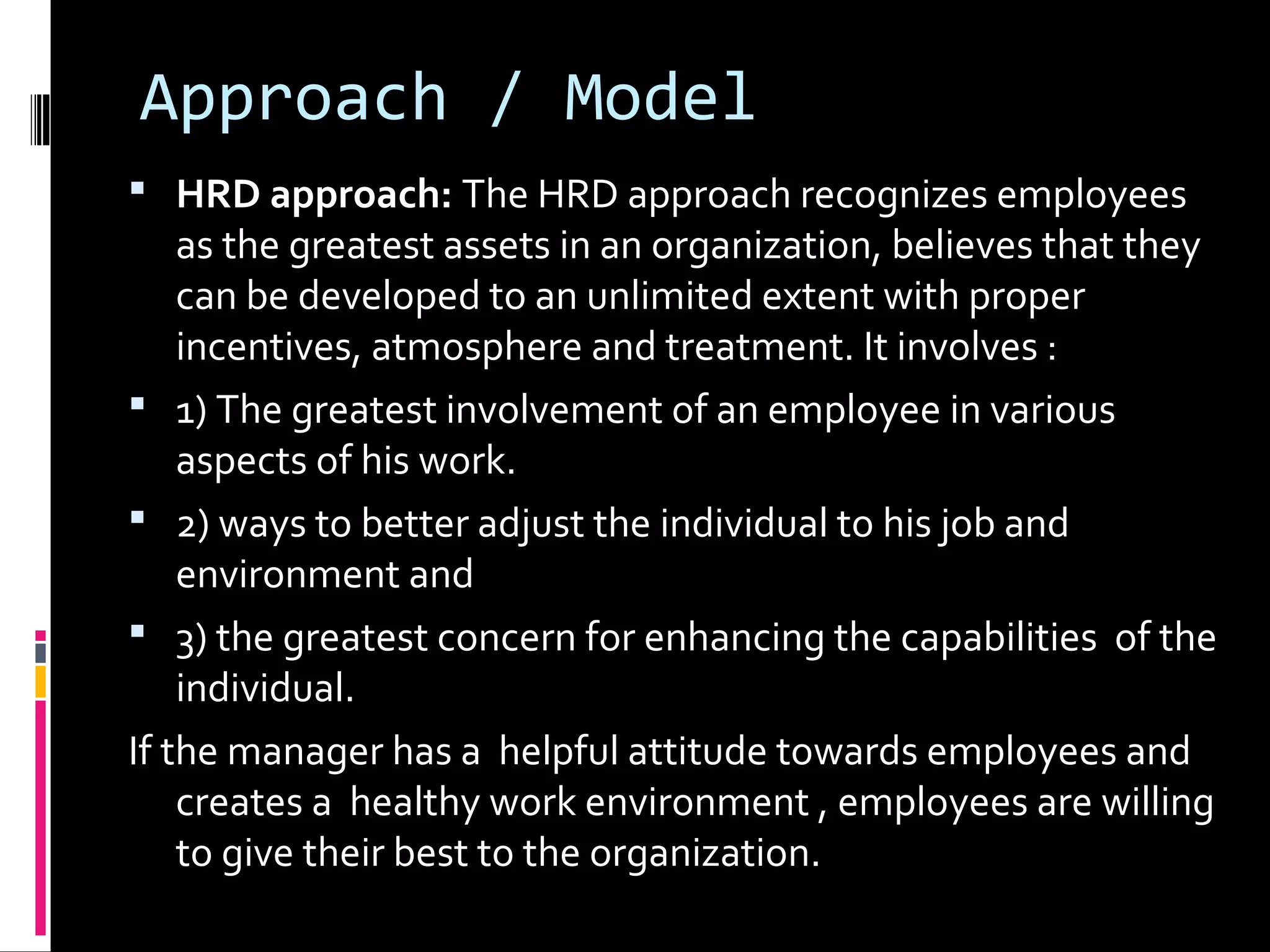 Approach / Model
 HRD approach: The HRD approach recognizes employees
as the greatest assets in an organization, believes that they
can be developed to an unlimited extent with proper
incentives, atmosphere and treatment. It involves :
 1) The greatest involvement of an employee in various
aspects of his work.
 2) ways to better adjust the individual to his job and
environment and
 3) the greatest concern for enhancing the capabilities of the
individual.
If the manager has a helpful attitude towards employees and
creates a healthy work environment , employees are willing
to give their best to the organization.
 