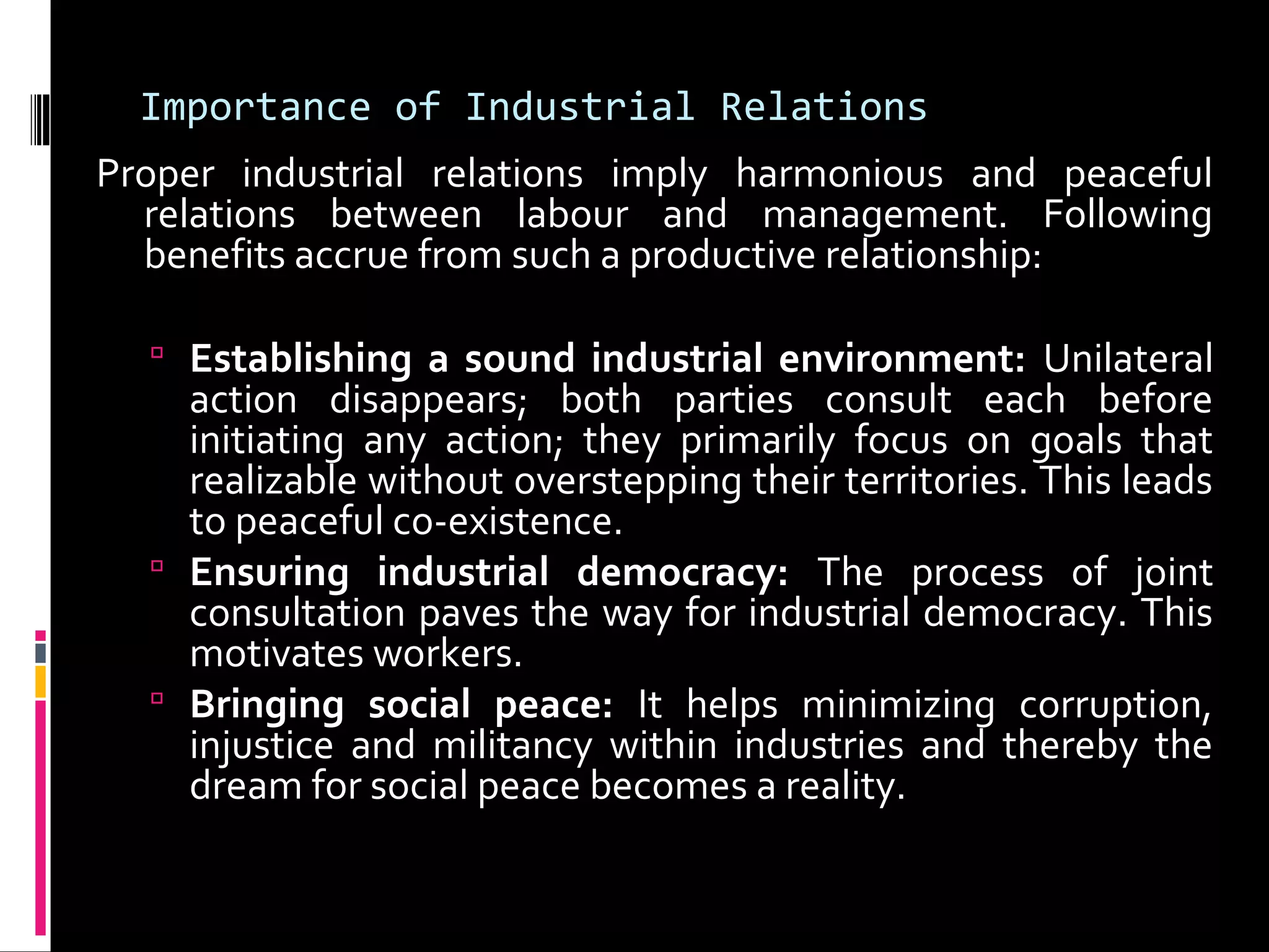 Importance of Industrial Relations
Proper industrial relations imply harmonious and peaceful
relations between labour and management. Following
benefits accrue from such a productive relationship:
 Establishing a sound industrial environment: Unilateral
action disappears; both parties consult each before
initiating any action; they primarily focus on goals that
realizable without overstepping their territories. This leads
to peaceful co-existence.
 Ensuring industrial democracy: The process of joint
consultation paves the way for industrial democracy. This
motivates workers.
 Bringing social peace: It helps minimizing corruption,
injustice and militancy within industries and thereby the
dream for social peace becomes a reality.
 