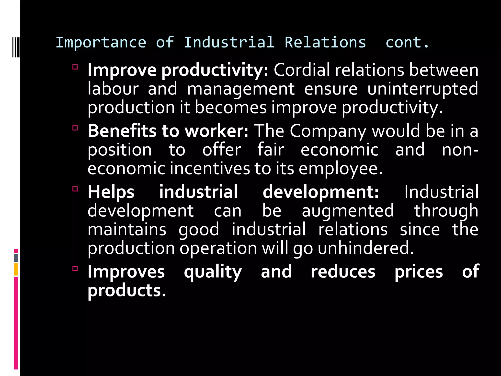 Importance of Industrial Relations cont.
 Improve productivity: Cordial relations between
labour and management ensure uninterrupted
production it becomes improve productivity.
 Benefits to worker: The Company would be in a
position to offer fair economic and non-
economic incentives to its employee.
 Helps industrial development: Industrial
development can be augmented through
maintains good industrial relations since the
production operation will go unhindered.
 Improves quality and reduces prices of
products.
 
