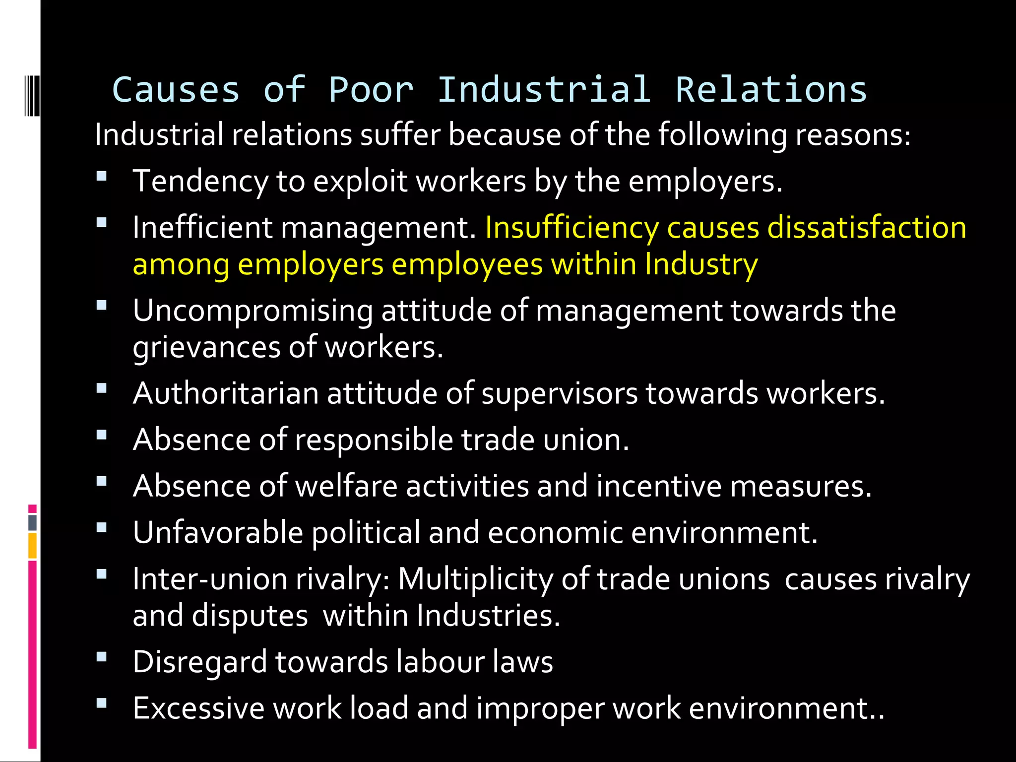 Causes of Poor Industrial Relations
Industrial relations suffer because of the following reasons:
 Tendency to exploit workers by the employers.
 Inefficient management. Insufficiency causes dissatisfaction
among employers employees within Industry
 Uncompromising attitude of management towards the
grievances of workers.
 Authoritarian attitude of supervisors towards workers.
 Absence of responsible trade union.
 Absence of welfare activities and incentive measures.
 Unfavorable political and economic environment.
 Inter-union rivalry: Multiplicity of trade unions causes rivalry
and disputes within Industries.
 Disregard towards labour laws
 Excessive work load and improper work environment..
 