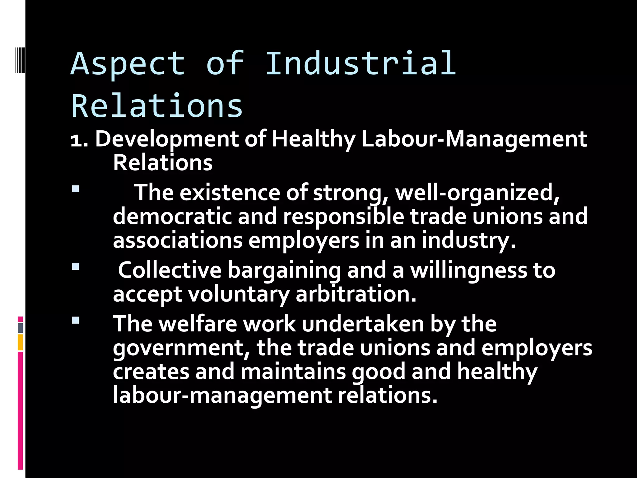Aspect of Industrial
Relations
1. Development of Healthy Labour-Management
Relations
 The existence of strong, well-organized,
democratic and responsible trade unions and
associations employers in an industry.
 Collective bargaining and a willingness to
accept voluntary arbitration.
 The welfare work undertaken by the
government, the trade unions and employers
creates and maintains good and healthy
labour-management relations.
 