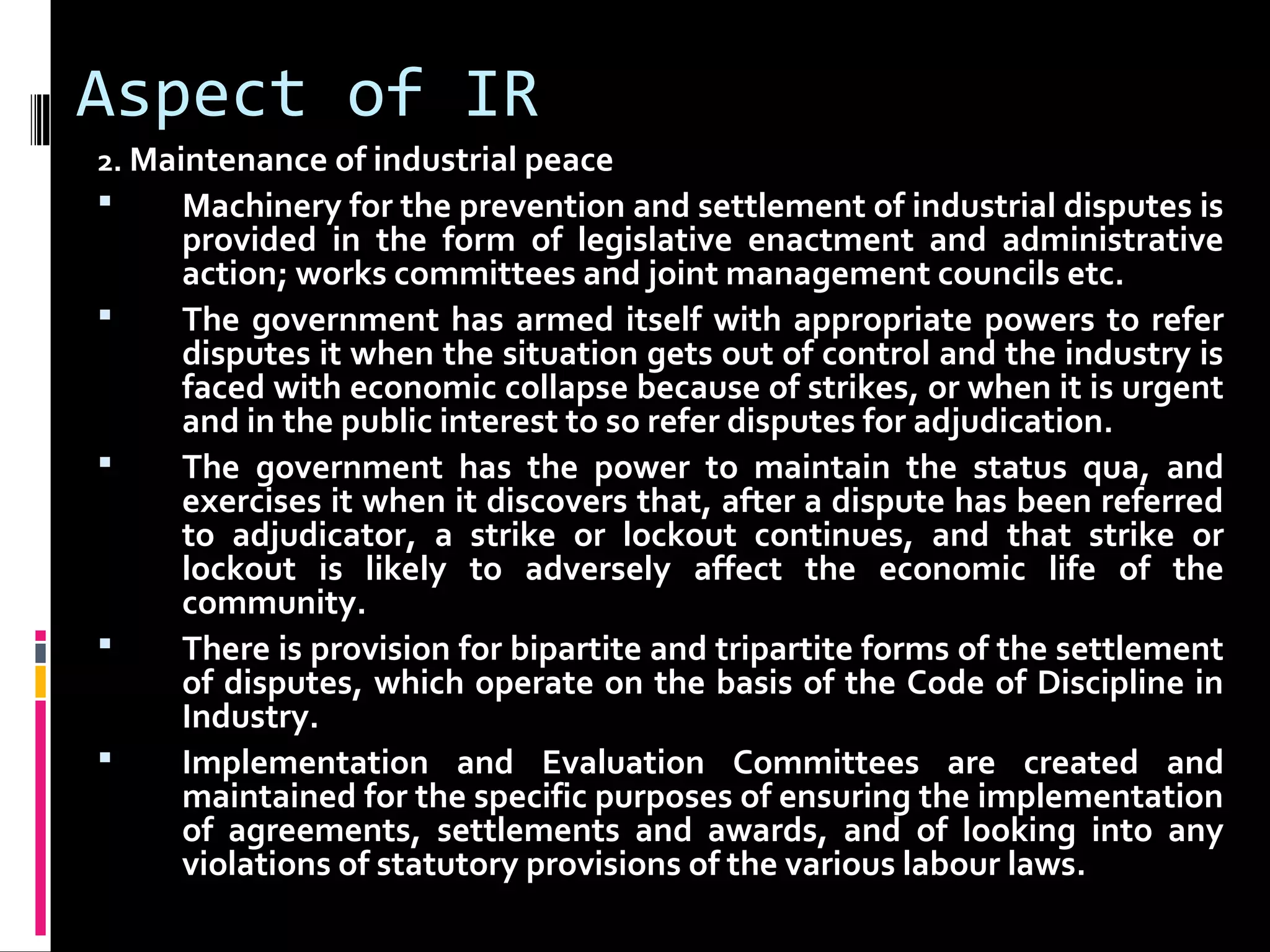 Aspect of IR
2. Maintenance of industrial peace
 Machinery for the prevention and settlement of industrial disputes is
provided in the form of legislative enactment and administrative
action; works committees and joint management councils etc.
 The government has armed itself with appropriate powers to refer
disputes it when the situation gets out of control and the industry is
faced with economic collapse because of strikes, or when it is urgent
and in the public interest to so refer disputes for adjudication.
 The government has the power to maintain the status qua, and
exercises it when it discovers that, after a dispute has been referred
to adjudicator, a strike or lockout continues, and that strike or
lockout is likely to adversely affect the economic life of the
community.
 There is provision for bipartite and tripartite forms of the settlement
of disputes, which operate on the basis of the Code of Discipline in
Industry.
 Implementation and Evaluation Committees are created and
maintained for the specific purposes of ensuring the implementation
of agreements, settlements and awards, and of looking into any
violations of statutory provisions of the various labour laws.
 