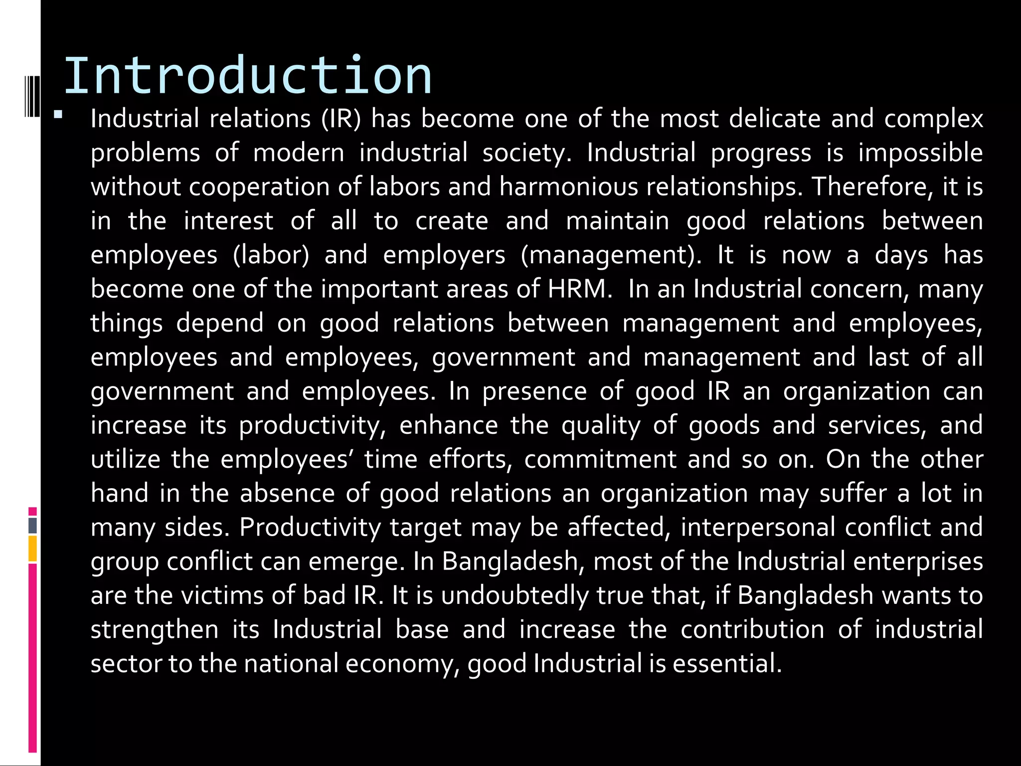 Introduction
 Industrial relations (IR) has become one of the most delicate and complex
problems of modern industrial society. Industrial progress is impossible
without cooperation of labors and harmonious relationships. Therefore, it is
in the interest of all to create and maintain good relations between
employees (labor) and employers (management). It is now a days has
become one of the important areas of HRM. In an Industrial concern, many
things depend on good relations between management and employees,
employees and employees, government and management and last of all
government and employees. In presence of good IR an organization can
increase its productivity, enhance the quality of goods and services, and
utilize the employees’ time efforts, commitment and so on. On the other
hand in the absence of good relations an organization may suffer a lot in
many sides. Productivity target may be affected, interpersonal conflict and
group conflict can emerge. In Bangladesh, most of the Industrial enterprises
are the victims of bad IR. It is undoubtedly true that, if Bangladesh wants to
strengthen its Industrial base and increase the contribution of industrial
sector to the national economy, good Industrial is essential.
 