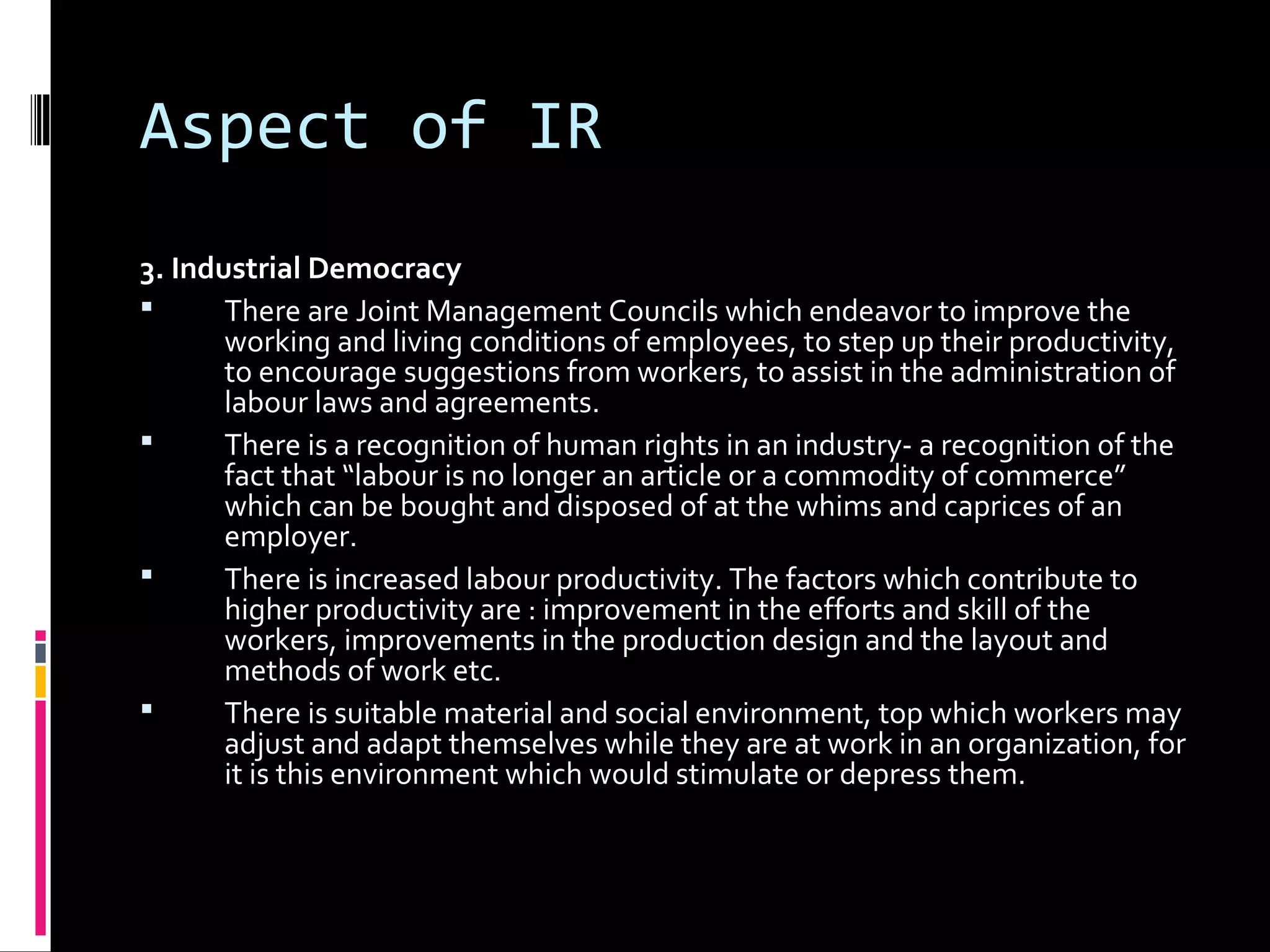 Aspect of IR
3. Industrial Democracy
 There are Joint Management Councils which endeavor to improve the
working and living conditions of employees, to step up their productivity,
to encourage suggestions from workers, to assist in the administration of
labour laws and agreements.
 There is a recognition of human rights in an industry- a recognition of the
fact that “labour is no longer an article or a commodity of commerce”
which can be bought and disposed of at the whims and caprices of an
employer.
 There is increased labour productivity. The factors which contribute to
higher productivity are : improvement in the efforts and skill of the
workers, improvements in the production design and the layout and
methods of work etc.
 There is suitable material and social environment, top which workers may
adjust and adapt themselves while they are at work in an organization, for
it is this environment which would stimulate or depress them.
 