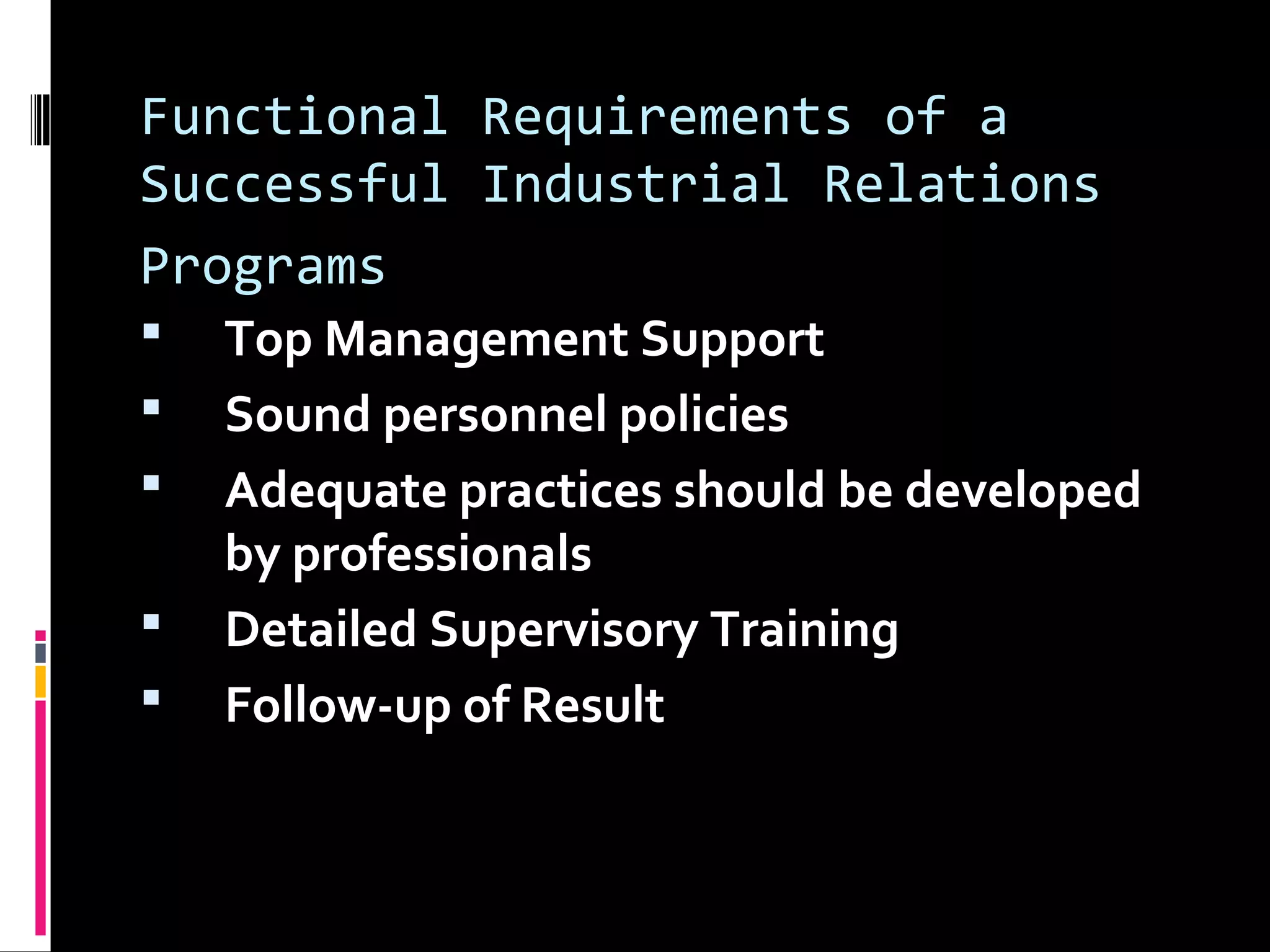 Functional Requirements of a
Successful Industrial Relations
Programs
 Top Management Support
 Sound personnel policies
 Adequate practices should be developed
by professionals
 Detailed Supervisory Training
 Follow-up of Result
 