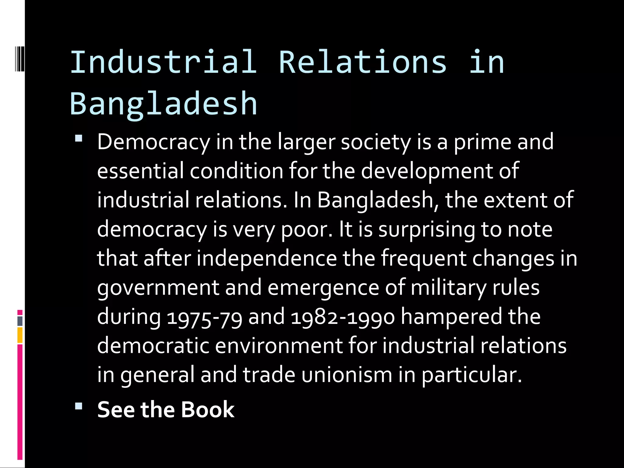 Industrial Relations in
Bangladesh
 Democracy in the larger society is a prime and
essential condition for the development of
industrial relations. In Bangladesh, the extent of
democracy is very poor. It is surprising to note
that after independence the frequent changes in
government and emergence of military rules
during 1975-79 and 1982-1990 hampered the
democratic environment for industrial relations
in general and trade unionism in particular.
 See the Book
 
