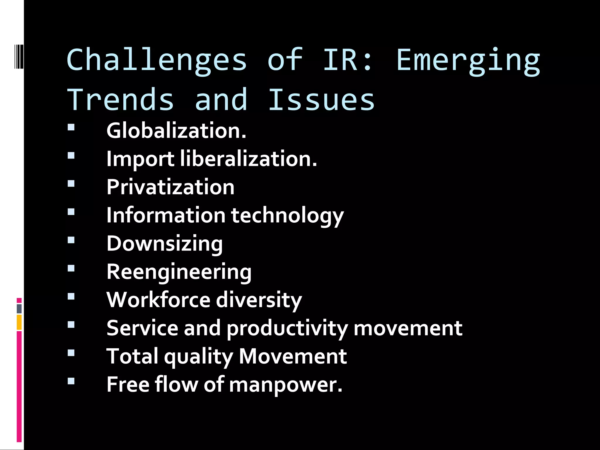 Challenges of IR: Emerging
Trends and Issues
 Globalization.
 Import liberalization.
 Privatization
 Information technology
 Downsizing
 Reengineering
 Workforce diversity
 Service and productivity movement
 Total quality Movement
 Free flow of manpower.
 