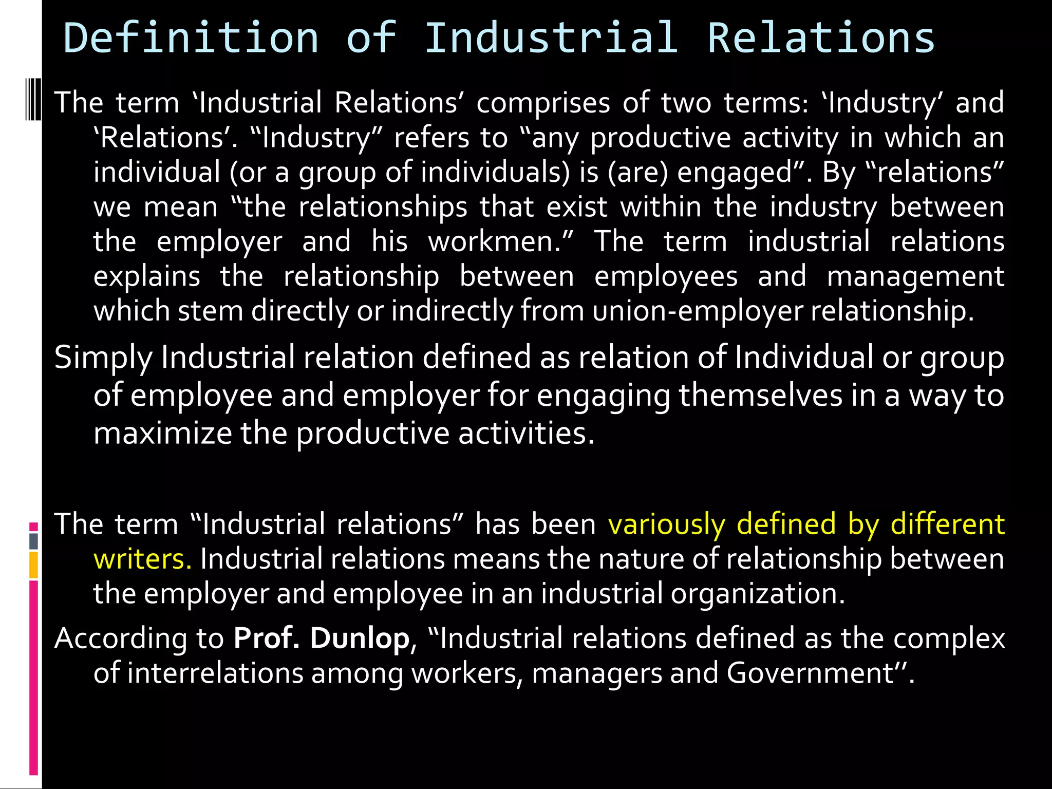 Definition of Industrial Relations
The term ‘Industrial Relations’ comprises of two terms: ‘Industry’ and
‘Relations’. “Industry” refers to “any productive activity in which an
individual (or a group of individuals) is (are) engaged”. By “relations”
we mean “the relationships that exist within the industry between
the employer and his workmen.” The term industrial relations
explains the relationship between employees and management
which stem directly or indirectly from union-employer relationship.
Simply Industrial relation defined as relation of Individual or group
of employee and employer for engaging themselves in a way to
maximize the productive activities.
The term “Industrial relations” has been variously defined by different
writers. Industrial relations means the nature of relationship between
the employer and employee in an industrial organization.
According to Prof. Dunlop, “Industrial relations defined as the complex
of interrelations among workers, managers and Government’’.
 