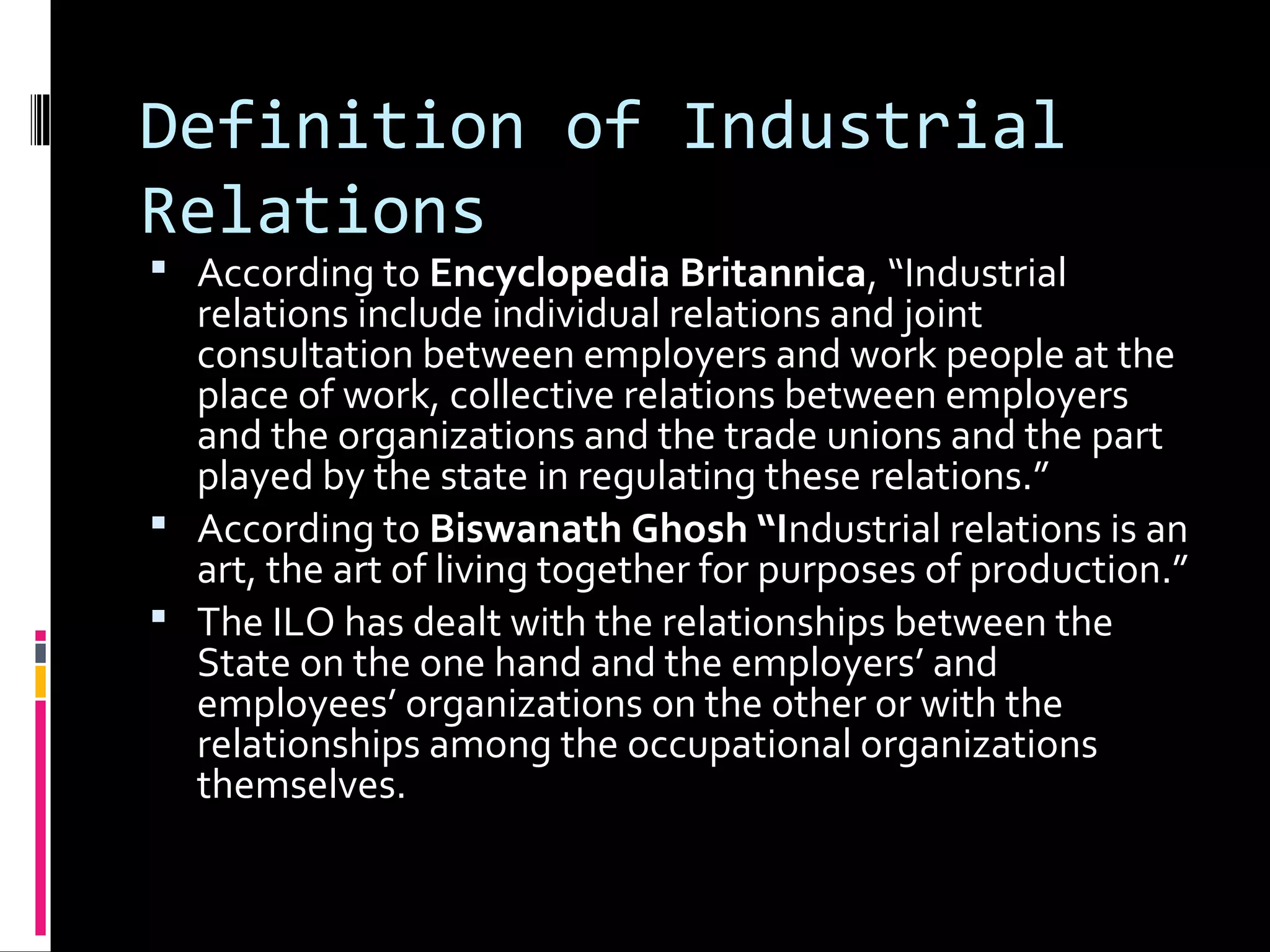 Definition of Industrial
Relations
 According to Encyclopedia Britannica, “Industrial
relations include individual relations and joint
consultation between employers and work people at the
place of work, collective relations between employers
and the organizations and the trade unions and the part
played by the state in regulating these relations.”
 According to Biswanath Ghosh “Industrial relations is an
art, the art of living together for purposes of production.”
 The ILO has dealt with the relationships between the
State on the one hand and the employers’ and
employees’ organizations on the other or with the
relationships among the occupational organizations
themselves.
 