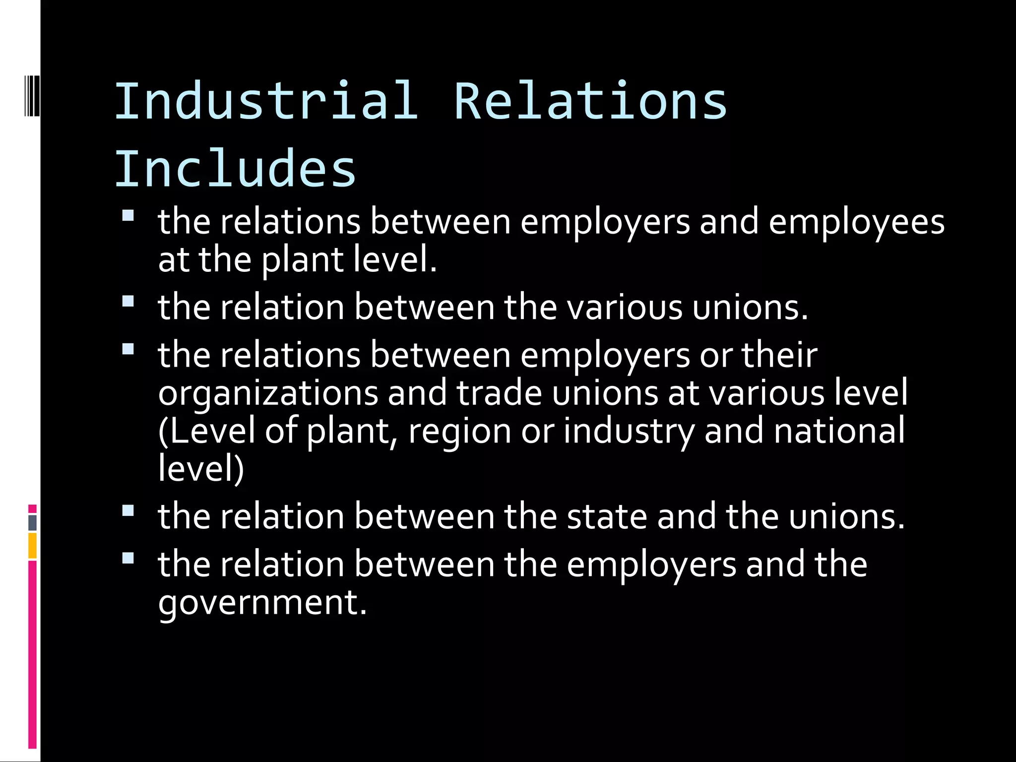 Industrial Relations
Includes
 the relations between employers and employees
at the plant level.
 the relation between the various unions.
 the relations between employers or their
organizations and trade unions at various level
(Level of plant, region or industry and national
level)
 the relation between the state and the unions.
 the relation between the employers and the
government.
 