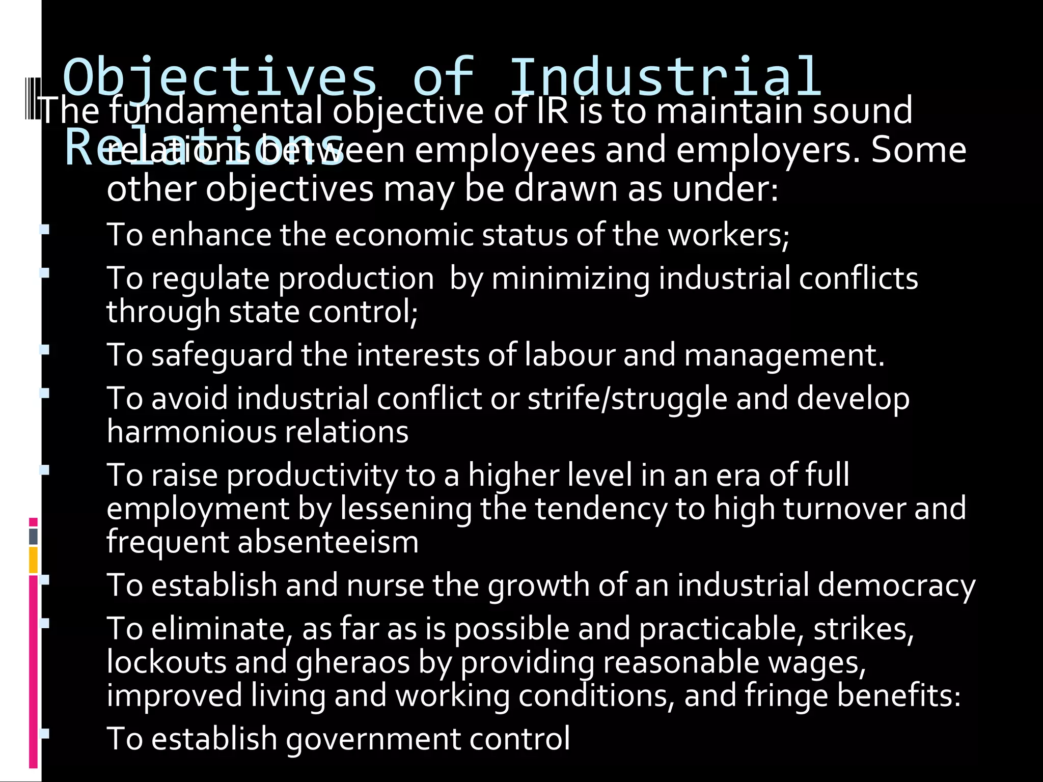 Objectives of Industrial
Relations
The fundamental objective of IR is to maintain sound
relations between employees and employers. Some
other objectives may be drawn as under:
 To enhance the economic status of the workers;
 To regulate production by minimizing industrial conflicts
through state control;
 To safeguard the interests of labour and management.
 To avoid industrial conflict or strife/struggle and develop
harmonious relations
 To raise productivity to a higher level in an era of full
employment by lessening the tendency to high turnover and
frequent absenteeism
 To establish and nurse the growth of an industrial democracy
 To eliminate, as far as is possible and practicable, strikes,
lockouts and gheraos by providing reasonable wages,
improved living and working conditions, and fringe benefits:
 To establish government control
 