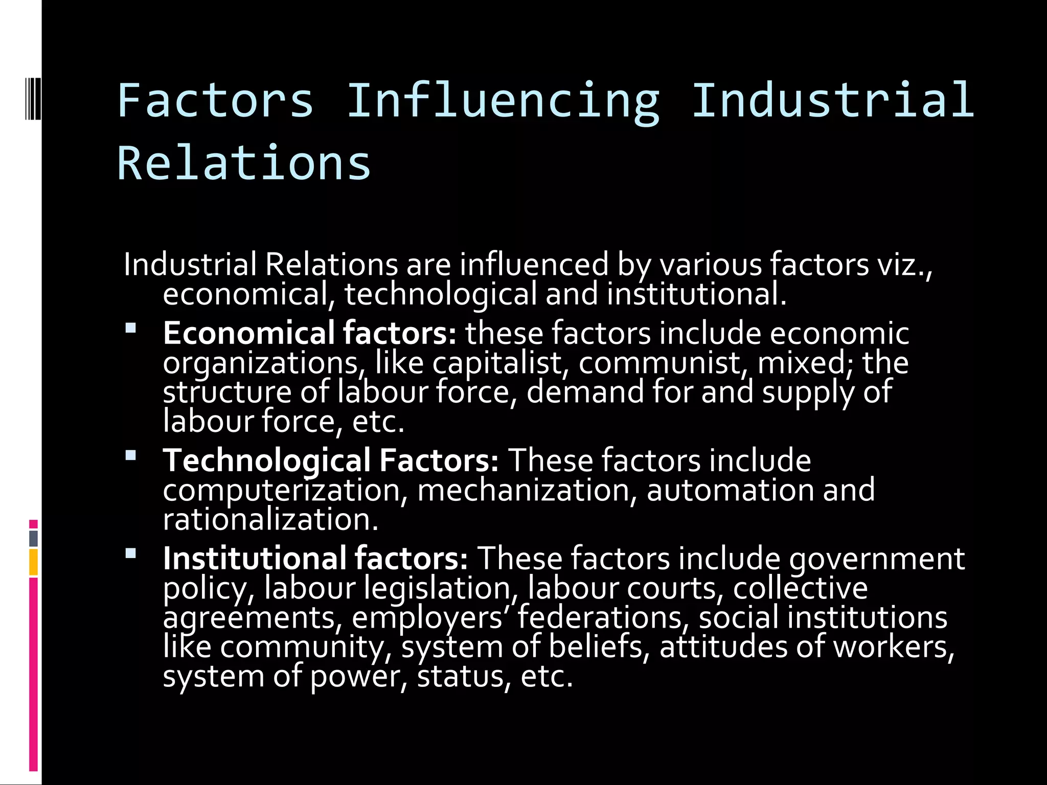Factors Influencing Industrial
Relations
Industrial Relations are influenced by various factors viz.,
economical, technological and institutional.
 Economical factors: these factors include economic
organizations, like capitalist, communist, mixed; the
structure of labour force, demand for and supply of
labour force, etc.
 Technological Factors: These factors include
computerization, mechanization, automation and
rationalization.
 Institutional factors: These factors include government
policy, labour legislation, labour courts, collective
agreements, employers’ federations, social institutions
like community, system of beliefs, attitudes of workers,
system of power, status, etc.
 